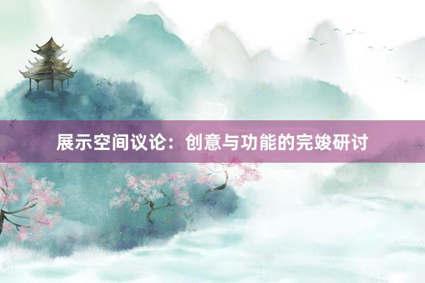 展示空间议论:创意与功能的完竣研讨