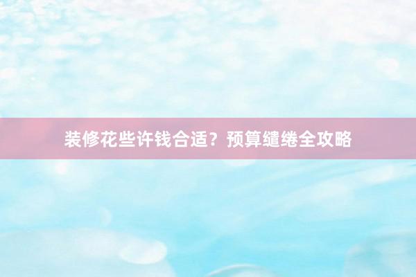 装修花些许钱合适？预算缱绻全攻略