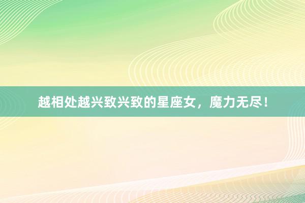 越相处越兴致兴致的星座女,魔力无尽!